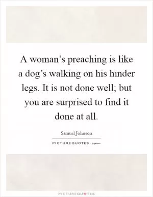 A woman’s preaching is like a dog’s walking on his hinder legs. It is not done well; but you are surprised to find it done at all Picture Quote #1