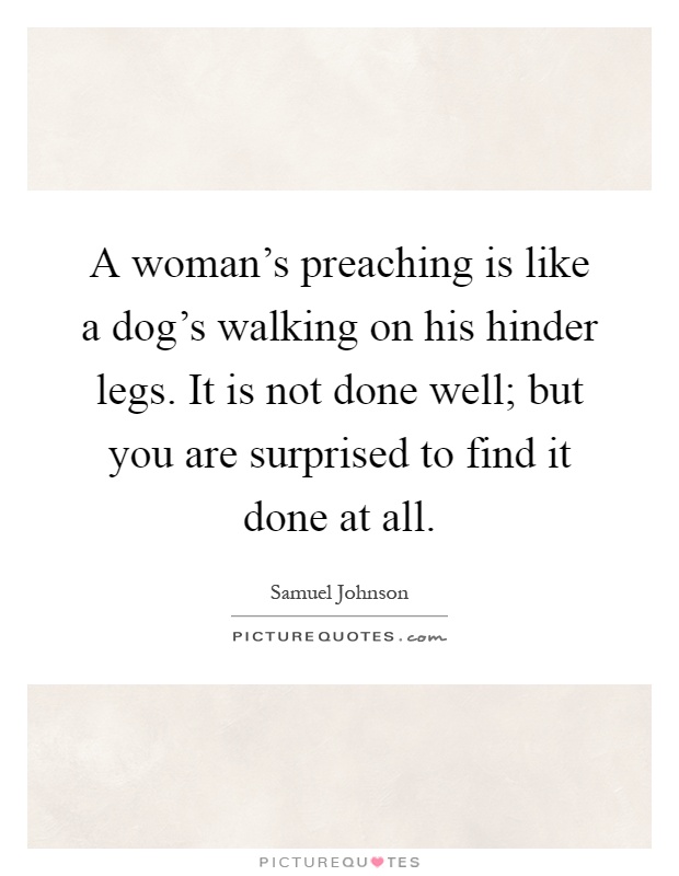 A woman's preaching is like a dog's walking on his hinder legs. It is not done well; but you are surprised to find it done at all Picture Quote #1