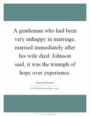 A gentleman who had been very unhappy in marriage, married immediately after his wife died: Johnson said, it was the triumph of hope over experience Picture Quote #1