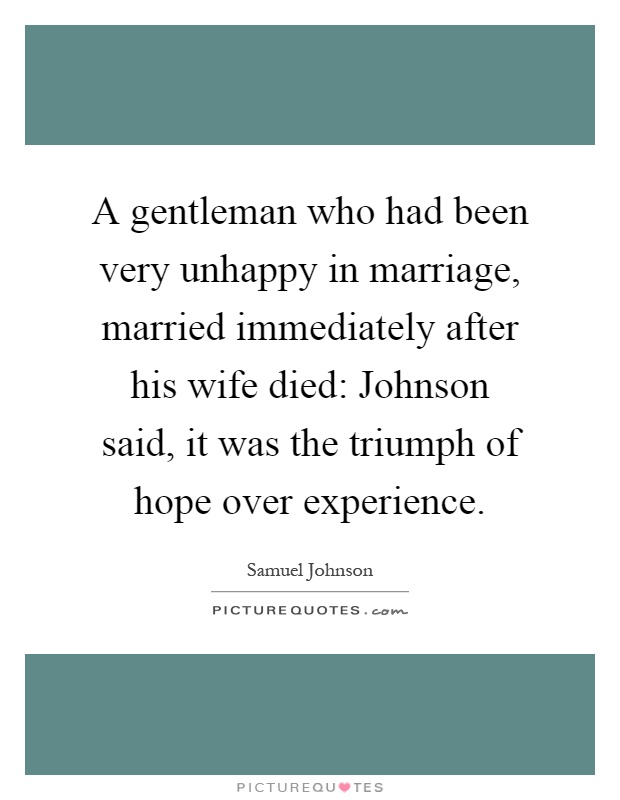 A gentleman who had been very unhappy in marriage, married immediately after his wife died: Johnson said, it was the triumph of hope over experience Picture Quote #1