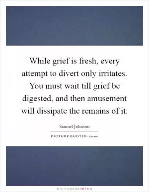 While grief is fresh, every attempt to divert only irritates. You must wait till grief be digested, and then amusement will dissipate the remains of it Picture Quote #1