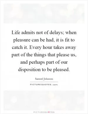 Life admits not of delays; when pleasure can be had, it is fit to catch it. Every hour takes away part of the things that please us, and perhaps part of our disposition to be pleased Picture Quote #1