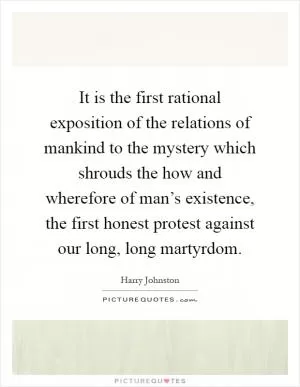 It is the first rational exposition of the relations of mankind to the mystery which shrouds the how and wherefore of man’s existence, the first honest protest against our long, long martyrdom Picture Quote #1
