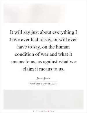 It will say just about everything I have ever had to say, or will ever have to say, on the human condition of war and what it means to us, as against what we claim it means to us Picture Quote #1