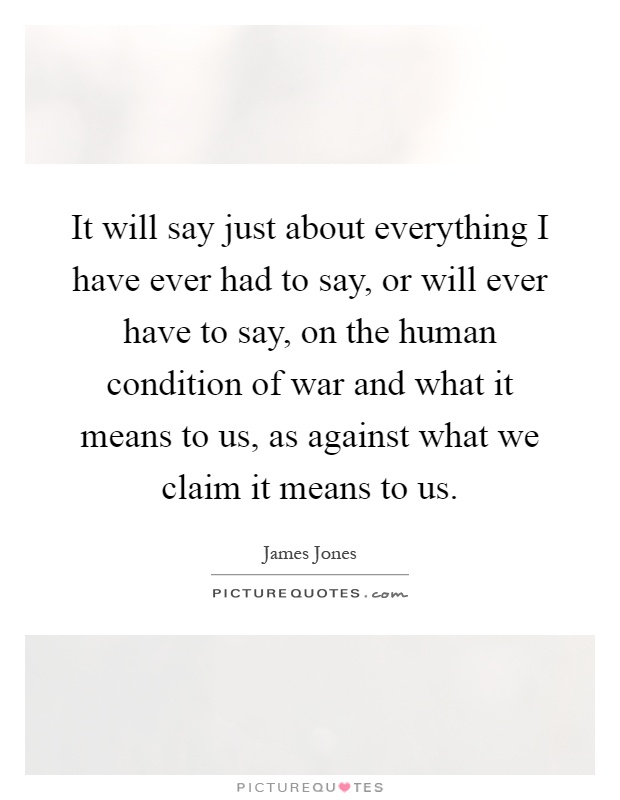 It will say just about everything I have ever had to say, or will ever have to say, on the human condition of war and what it means to us, as against what we claim it means to us Picture Quote #1