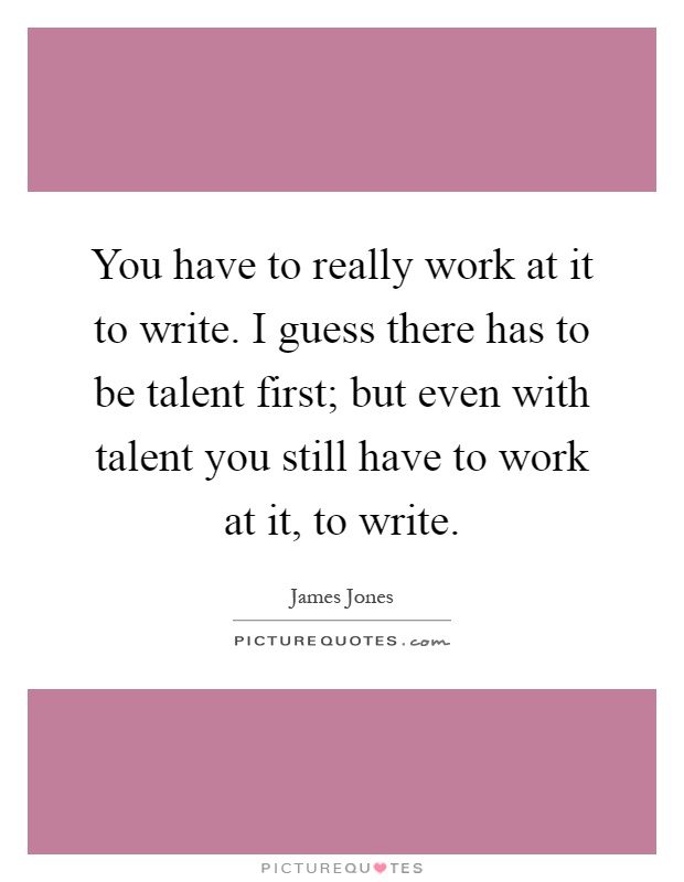 You have to really work at it to write. I guess there has to be talent first; but even with talent you still have to work at it, to write Picture Quote #1