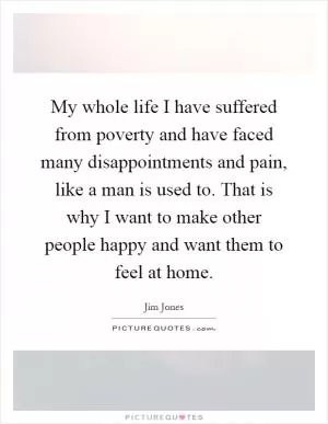 My whole life I have suffered from poverty and have faced many disappointments and pain, like a man is used to. That is why I want to make other people happy and want them to feel at home Picture Quote #1
