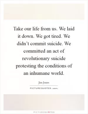 Take our life from us. We laid it down. We got tired. We didn’t commit suicide. We committed an act of revolutionary suicide protesting the conditions of an inhumane world Picture Quote #1