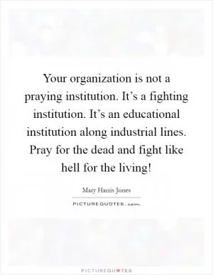 Your organization is not a praying institution. It’s a fighting institution. It’s an educational institution along industrial lines. Pray for the dead and fight like hell for the living! Picture Quote #1