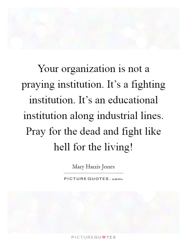 Your organization is not a praying institution. It's a fighting institution. It's an educational institution along industrial lines. Pray for the dead and fight like hell for the living! Picture Quote #1