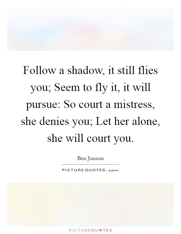 Follow a shadow, it still flies you; Seem to fly it, it will pursue: So court a mistress, she denies you; Let her alone, she will court you Picture Quote #1