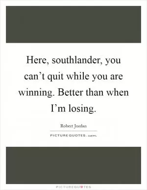Here, southlander, you can’t quit while you are winning. Better than when I’m losing Picture Quote #1