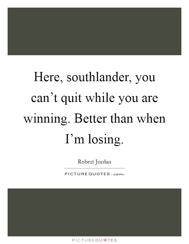 Here, southlander, you can't quit while you are winning. Better than when I'm losing Picture Quote #1