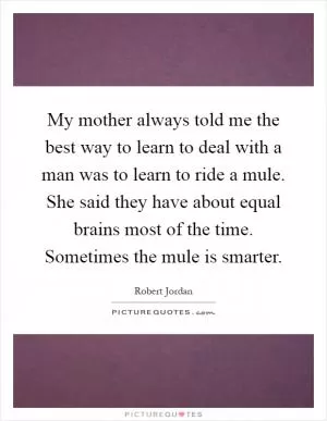 My mother always told me the best way to learn to deal with a man was to learn to ride a mule. She said they have about equal brains most of the time. Sometimes the mule is smarter Picture Quote #1