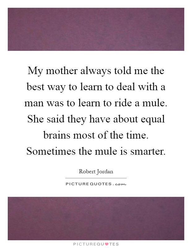 My mother always told me the best way to learn to deal with a man was to learn to ride a mule. She said they have about equal brains most of the time. Sometimes the mule is smarter Picture Quote #1