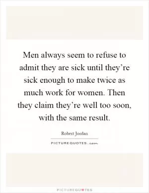 Men always seem to refuse to admit they are sick until they’re sick enough to make twice as much work for women. Then they claim they’re well too soon, with the same result Picture Quote #1