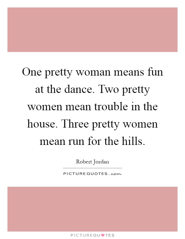One pretty woman means fun at the dance. Two pretty women mean trouble in the house. Three pretty women mean run for the hills Picture Quote #1
