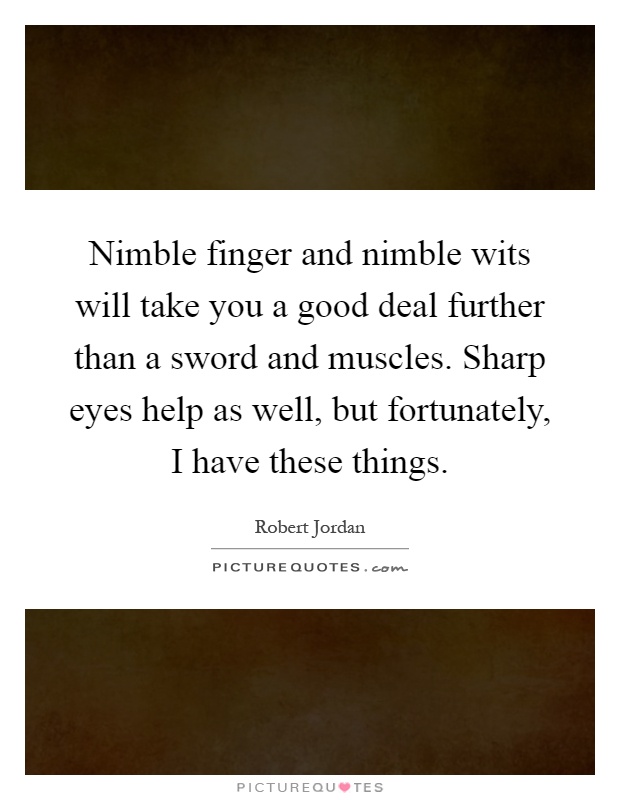 Nimble finger and nimble wits will take you a good deal further than a sword and muscles. Sharp eyes help as well, but fortunately, I have these things Picture Quote #1