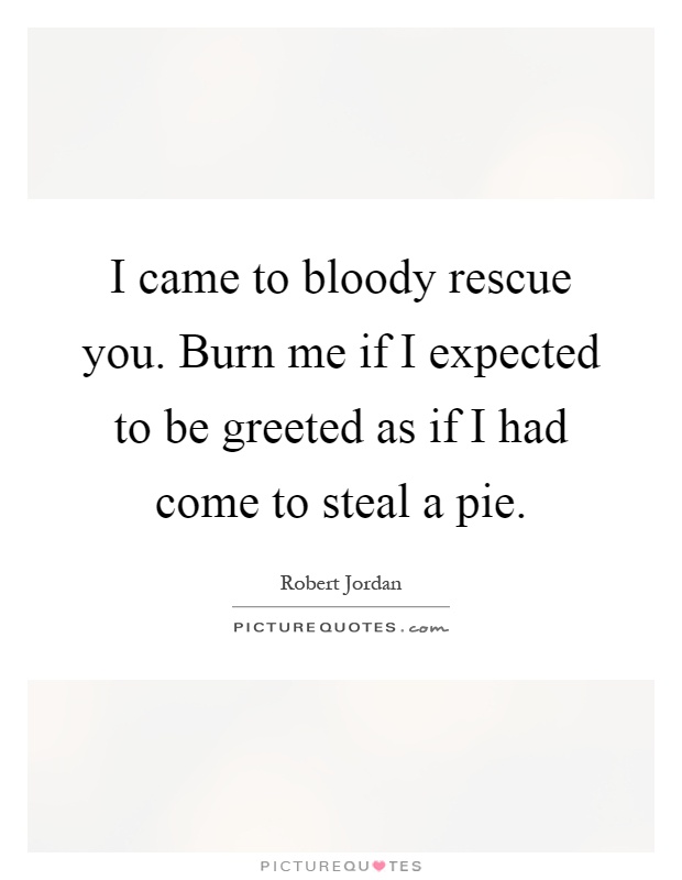 I came to bloody rescue you. Burn me if I expected to be greeted as if I had come to steal a pie Picture Quote #1