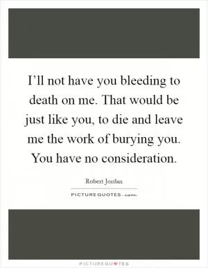 I’ll not have you bleeding to death on me. That would be just like you, to die and leave me the work of burying you. You have no consideration Picture Quote #1
