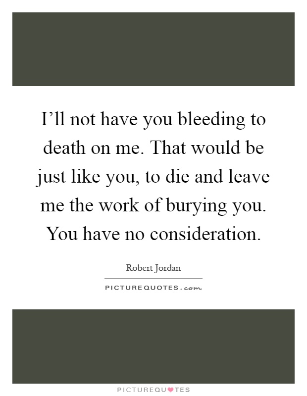 I'll not have you bleeding to death on me. That would be just like you, to die and leave me the work of burying you. You have no consideration Picture Quote #1