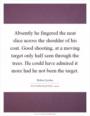 Absently he fingered the neat slice across the shoulder of his coat. Good shooting, at a moving target only half seen through the trees. He could have admired it more had he not been the target Picture Quote #1