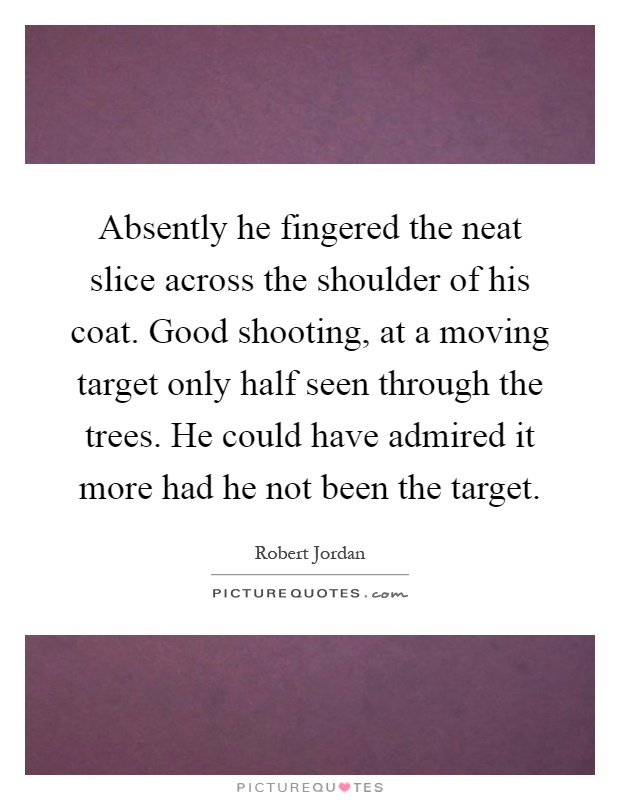 Absently he fingered the neat slice across the shoulder of his coat. Good shooting, at a moving target only half seen through the trees. He could have admired it more had he not been the target Picture Quote #1