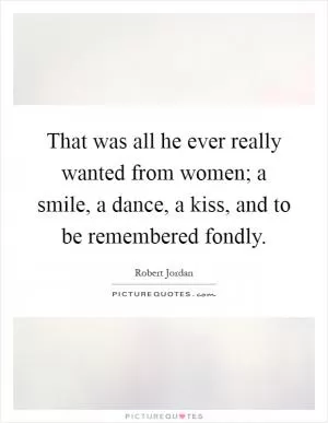 That was all he ever really wanted from women; a smile, a dance, a kiss, and to be remembered fondly Picture Quote #1