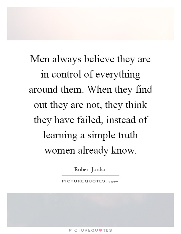 Men always believe they are in control of everything around them. When they find out they are not, they think they have failed, instead of learning a simple truth women already know Picture Quote #1