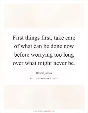 First things first; take care of what can be done now before worrying too long over what might never be Picture Quote #1
