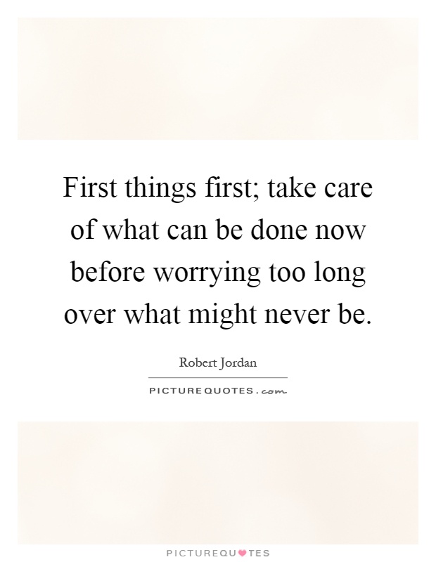 First things first; take care of what can be done now before worrying too long over what might never be Picture Quote #1
