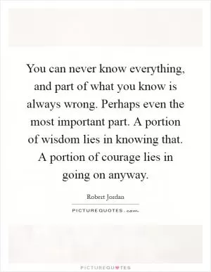 You can never know everything, and part of what you know is always wrong. Perhaps even the most important part. A portion of wisdom lies in knowing that. A portion of courage lies in going on anyway Picture Quote #1
