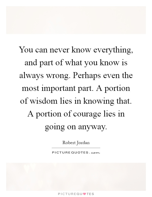You can never know everything, and part of what you know is always wrong. Perhaps even the most important part. A portion of wisdom lies in knowing that. A portion of courage lies in going on anyway Picture Quote #1
