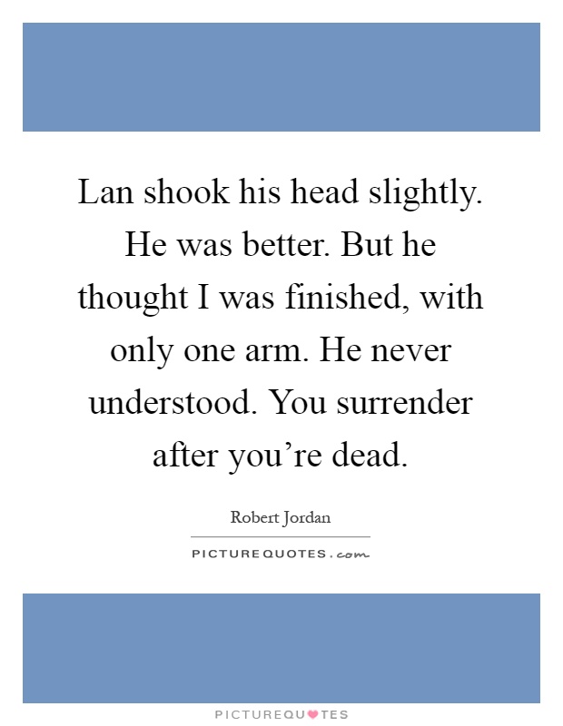 Lan shook his head slightly. He was better. But he thought I was finished, with only one arm. He never understood. You surrender after you're dead Picture Quote #1