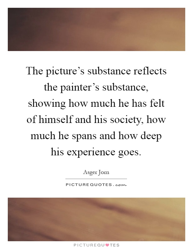 The picture's substance reflects the painter's substance, showing how much he has felt of himself and his society, how much he spans and how deep his experience goes Picture Quote #1