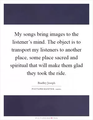 My songs bring images to the listener’s mind. The object is to transport my listeners to another place, some place sacred and spiritual that will make them glad they took the ride Picture Quote #1