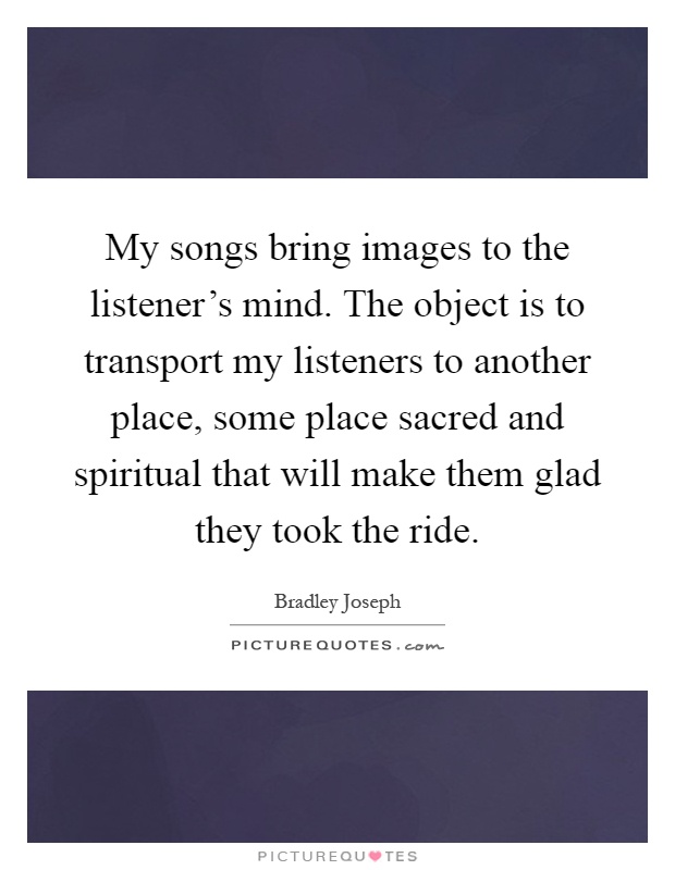 My songs bring images to the listener's mind. The object is to transport my listeners to another place, some place sacred and spiritual that will make them glad they took the ride Picture Quote #1