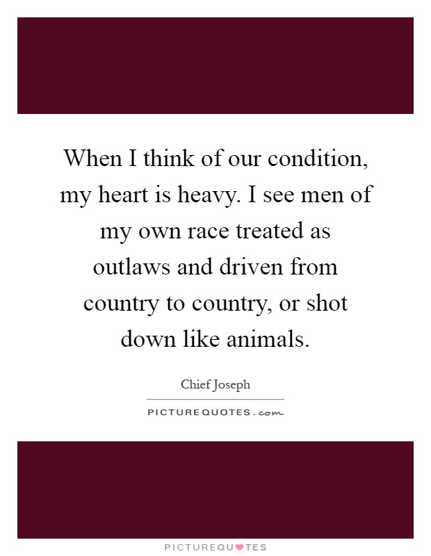 When I think of our condition, my heart is heavy. I see men of my own race treated as outlaws and driven from country to country, or shot down like animals Picture Quote #1