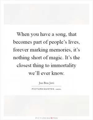 When you have a song, that becomes part of people’s lives, forever marking memories, it’s nothing short of magic. It’s the closest thing to immortality we’ll ever know Picture Quote #1