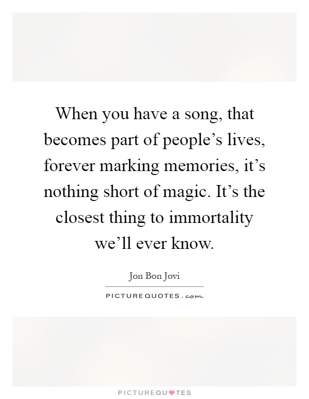 When you have a song, that becomes part of people's lives, forever marking memories, it's nothing short of magic. It's the closest thing to immortality we'll ever know Picture Quote #1