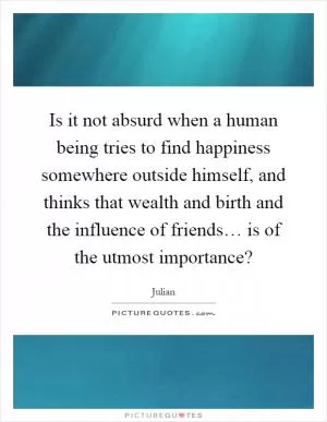 Is it not absurd when a human being tries to find happiness somewhere outside himself, and thinks that wealth and birth and the influence of friends… is of the utmost importance? Picture Quote #1