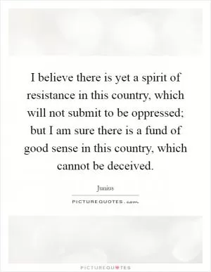 I believe there is yet a spirit of resistance in this country, which will not submit to be oppressed; but I am sure there is a fund of good sense in this country, which cannot be deceived Picture Quote #1
