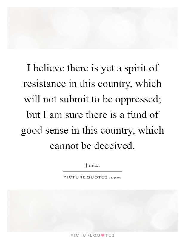 I believe there is yet a spirit of resistance in this country, which will not submit to be oppressed; but I am sure there is a fund of good sense in this country, which cannot be deceived Picture Quote #1