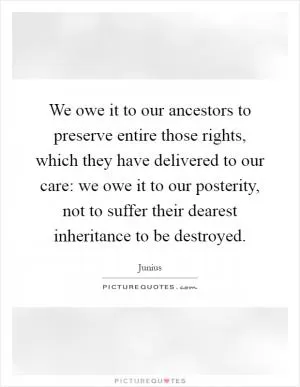 We owe it to our ancestors to preserve entire those rights, which they have delivered to our care: we owe it to our posterity, not to suffer their dearest inheritance to be destroyed Picture Quote #1