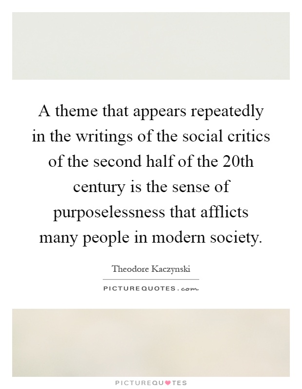 A theme that appears repeatedly in the writings of the social critics of the second half of the 20th century is the sense of purposelessness that afflicts many people in modern society Picture Quote #1