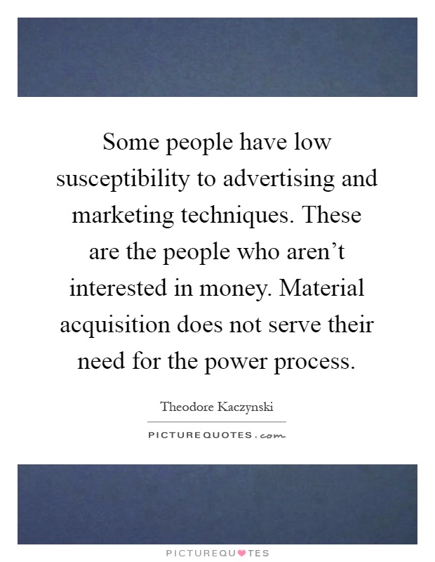 Some people have low susceptibility to advertising and marketing techniques. These are the people who aren't interested in money. Material acquisition does not serve their need for the power process Picture Quote #1