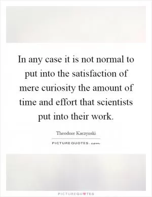 In any case it is not normal to put into the satisfaction of mere curiosity the amount of time and effort that scientists put into their work Picture Quote #1