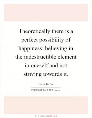 Theoretically there is a perfect possibility of happiness: believing in the indestructible element in oneself and not striving towards it Picture Quote #1