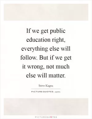 If we get public education right, everything else will follow. But if we get it wrong, not much else will matter Picture Quote #1
