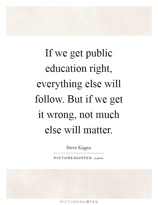 If we get public education right, everything else will follow. But if we get it wrong, not much else will matter Picture Quote #1